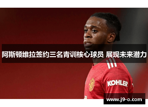 阿斯顿维拉签约三名青训核心球员 展现未来潜力 阿斯顿维拉签约三名青训核心球员 展现未来潜力